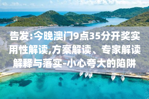 告發(fā):今晚澳門9點35分開獎實用性解讀,方案解讀、專家解讀解釋與落實-小心夸大的陷阱