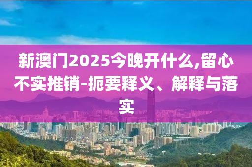 新澳門2025今晚開什么,留心不實推銷-扼要釋義、解釋與落實