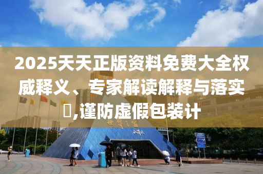 2025天天正版資料免費大全權(quán)威釋義、專家解讀解釋與落實?,謹防虛假包裝計