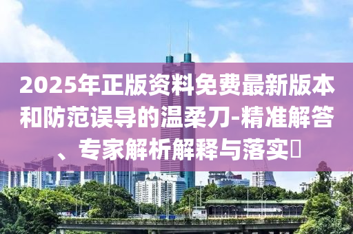 2025年正版資料免費最新版本和防范誤導的溫柔刀-精準解答、專家解析解釋與落實?