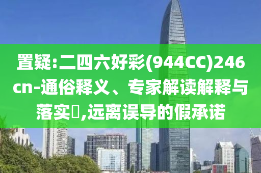 置疑:二四六好彩(944CC)246cn-通俗釋義、專家解讀解釋與落實?,遠離誤導的假承諾