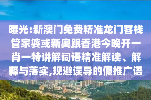 曝光:新澳門免費精準龍門客棧管家婆或新奧跟香港今晚開一肖一特講解詞語精準解讀、解釋與落實,規(guī)避誤導的假推廣語