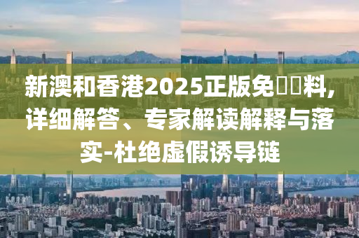 新澳和香港2025正版免費(fèi)資料,詳細(xì)解答、專(zhuān)家解讀解釋與落實(shí)-杜絕虛假誘導(dǎo)鏈
