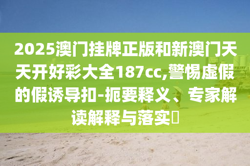 2025澳門(mén)掛牌正版和新澳門(mén)天天開(kāi)好彩大全187cc,警惕虛假的假誘導(dǎo)扣-扼要釋義、專(zhuān)家解讀解釋與落實(shí)?