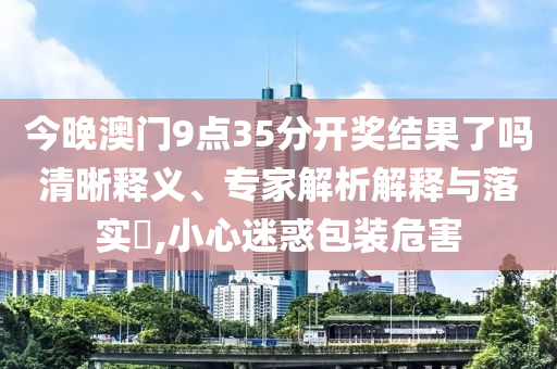 今晚澳門(mén)9點(diǎn)35分開(kāi)獎(jiǎng)結(jié)果了嗎清晰釋義、專(zhuān)家解析解釋與落實(shí)?,小心迷惑包裝危害