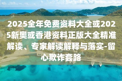 2025全年免費(fèi)資料大全或2025新奧或香港資料正版大全精準(zhǔn)解讀、專(zhuān)家解讀解釋與落實(shí)-留心欺詐套路