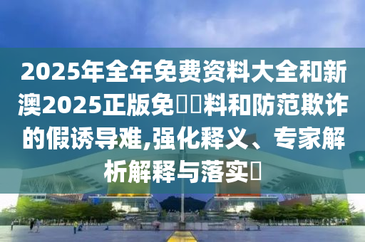 2025年全年免費(fèi)資料大全和新澳2025正版免費(fèi)資料和防范欺詐的假誘導(dǎo)難,強(qiáng)化釋義、專(zhuān)家解析解釋與落實(shí)?