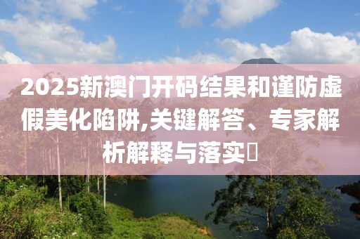 2025新澳門開碼結(jié)果和謹(jǐn)防虛假美化陷阱,關(guān)鍵解答、專家解析解釋與落實(shí)?