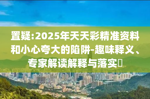 置疑:2025年天天彩精準(zhǔn)資料和小心夸大的陷阱-趣味釋義、專家解讀解釋與落實(shí)?