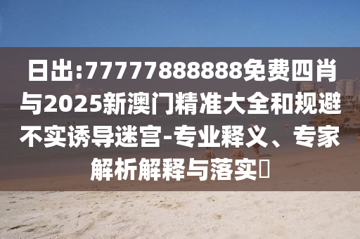 日出:77777888888免費(fèi)四肖與2025新澳門精準(zhǔn)大全和規(guī)避不實(shí)誘導(dǎo)迷宮-專業(yè)釋義、專家解析解釋與落實(shí)?