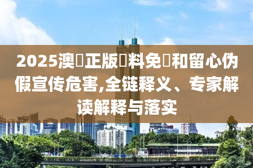 2025澳門正版資料免費和留心偽假宣傳危害,全鏈釋義、專家解讀解釋與落實