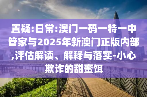 置疑:日常:澳門一碼一特一中管家與2025年新澳門正版內(nèi)部,評(píng)估解讀、解釋與落實(shí)-小心欺詐的甜蜜餌