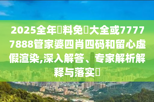 2025全年資料免費(fèi)大全或77777888管家婆四肖四碼和留心虛假渲染,深入解答、專家解析解釋與落實(shí)?