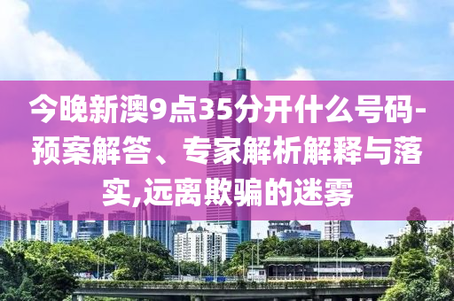 今晚新澳9點(diǎn)35分開(kāi)什么號(hào)碼-預(yù)案解答、專家解析解釋與落實(shí),遠(yuǎn)離欺騙的迷霧