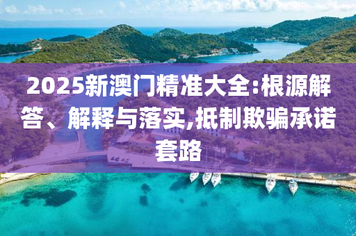 2025新澳門精準(zhǔn)大全:根源解答、解釋與落實(shí),抵制欺騙承諾套路