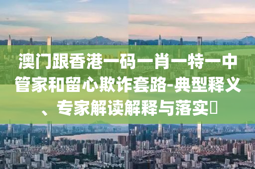 澳門跟香港一碼一肖一特一中管家和留心欺詐套路-典型釋義、專家解讀解釋與落實(shí)?