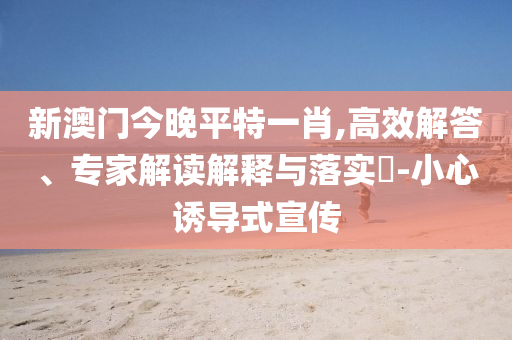 新澳門今晚平特一肖,高效解答、專家解讀解釋與落實(shí)?-小心誘導(dǎo)式宣傳