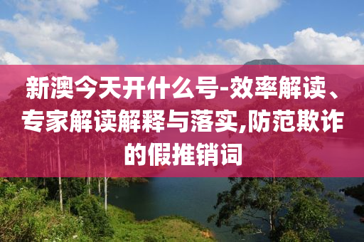 新澳今天開(kāi)什么號(hào)-效率解讀、專家解讀解釋與落實(shí),防范欺詐的假推銷詞