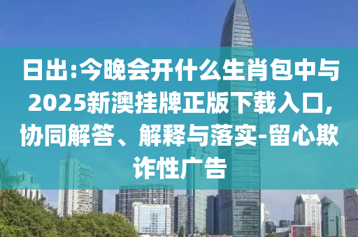 日出:今晚會(huì)開(kāi)什么生肖包中與2025新澳掛牌正版下載入口,協(xié)同解答、解釋與落實(shí)-留心欺詐性廣告