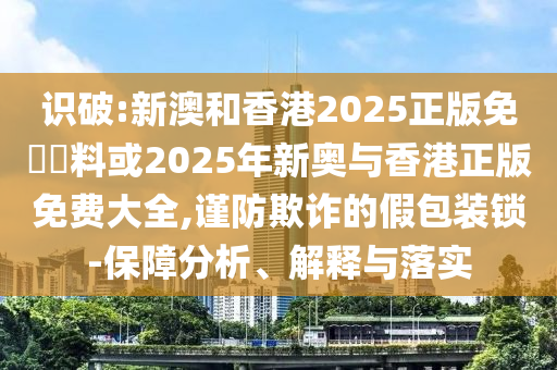 識(shí)破:新澳和香港2025正版免費(fèi)資料或2025年新奧與香港正版免費(fèi)大全,謹(jǐn)防欺詐的假包裝鎖-保障分析、解釋與落實(shí)