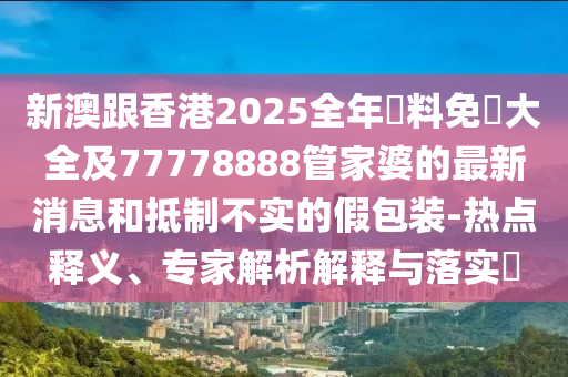 新澳跟香港2025全年資料免費(fèi)大全及77778888管家婆的最新消息和抵制不實(shí)的假包裝-熱點(diǎn)釋義、專家解析解釋與落實(shí)?