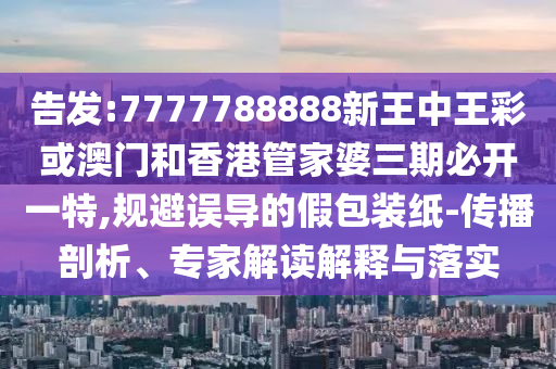 告發(fā):7777788888新王中王彩或澳門和香港管家婆三期必開一特,規(guī)避誤導(dǎo)的假包裝紙-傳播剖析、專家解讀解釋與落實(shí)