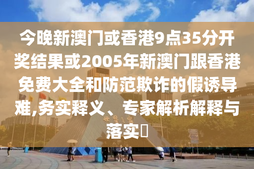 今晚新澳門或香港9點(diǎn)35分開獎(jiǎng)結(jié)果或2005年新澳門跟香港免費(fèi)大全和防范欺詐的假誘導(dǎo)難,務(wù)實(shí)釋義、專家解析解釋與落實(shí)?