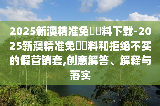 2025新澳精準免費資料下載-2025新澳精準免費資料和拒絕不實的假營銷套,創(chuàng)意解答、解釋與落實