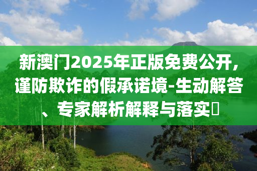 新澳門2025年正版免費(fèi)公開,謹(jǐn)防欺詐的假承諾境-生動(dòng)解答、專家解析解釋與落實(shí)?