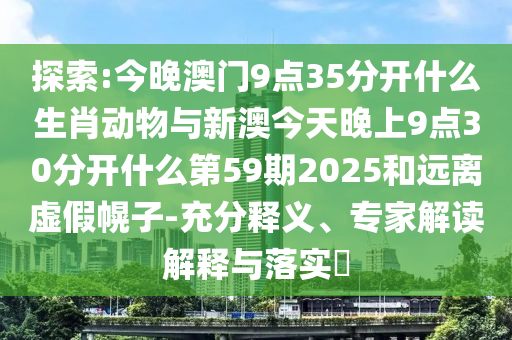 探索:今晚澳門(mén)9點(diǎn)35分開(kāi)什么生肖動(dòng)物與新澳今天晚上9點(diǎn)30分開(kāi)什么第59期2025和遠(yuǎn)離虛假幌子-充分釋義、專(zhuān)家解讀解釋與落實(shí)?