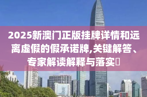 2025新澳門(mén)正版掛牌詳情和遠(yuǎn)離虛假的假承諾牌,關(guān)鍵解答、專(zhuān)家解讀解釋與落實(shí)?