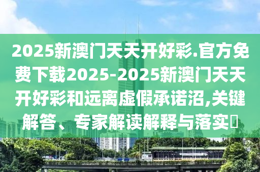 2025新澳門(mén)天天開(kāi)好彩.官方免費(fèi)下載2025-2025新澳門(mén)天天開(kāi)好彩和遠(yuǎn)離虛假承諾沼,關(guān)鍵解答、專(zhuān)家解讀解釋與落實(shí)?