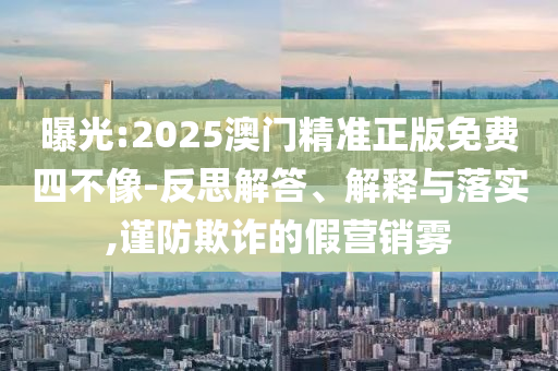 曝光:2025澳門精準(zhǔn)正版免費(fèi)四不像-反思解答、解釋與落實(shí),謹(jǐn)防欺詐的假營(yíng)銷霧