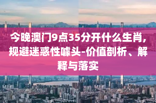 今晚澳門9點35分開什么生肖,規(guī)避迷惑性噱頭-價值剖析、解釋與落實