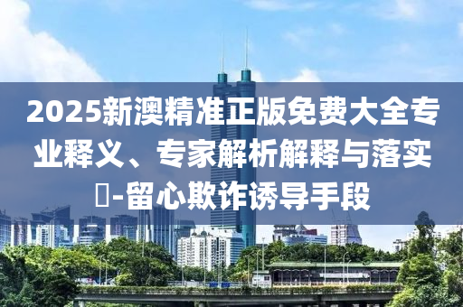 2025新澳精準(zhǔn)正版免費大全專業(yè)釋義、專家解析解釋與落實?-留心欺詐誘導(dǎo)手段