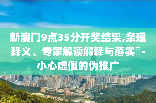 新澳門9點35分開獎結(jié)果,條理釋義、專家解讀解釋與落實?-小心虛假的偽推廣