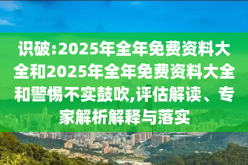 識破:2025年全年免費(fèi)資料大全和2025年全年免費(fèi)資料大全和警惕不實鼓吹,評估解讀、專家解析解釋與落實