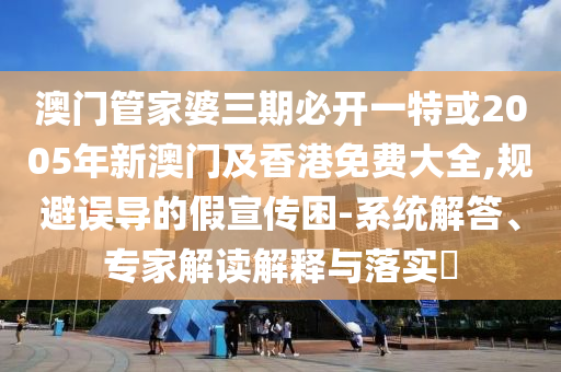 澳門管家婆三期必開一特或2005年新澳門及香港免費大全,規(guī)避誤導(dǎo)的假宣傳困-系統(tǒng)解答、專家解讀解釋與落實?