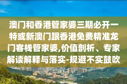 澳門和香港管家婆三期必開一特或新澳門跟香港免費精準(zhǔn)龍門客棧管家婆,價值剖析、專家解讀解釋與落實-規(guī)避不實鼓吹