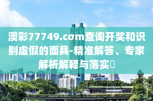 澳彩77749.cσm查詢開獎(jiǎng)和識(shí)別虛假的面具-精準(zhǔn)解答、專家解析解釋與落實(shí)?