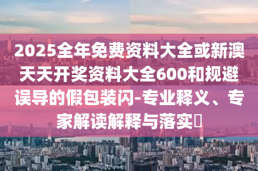 2025全年免費(fèi)資料大全或新澳天天開獎(jiǎng)資料大全600和規(guī)避誤導(dǎo)的假包裝閃-專業(yè)釋義、專家解讀解釋與落實(shí)?