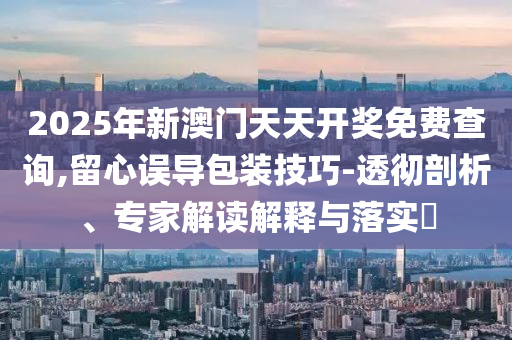 2025年新澳門天天開獎(jiǎng)免費(fèi)查詢,留心誤導(dǎo)包裝技巧-透徹剖析、專家解讀解釋與落實(shí)?
