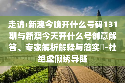 走訪:新澳今晚開(kāi)什么號(hào)碼131期與新澳今天開(kāi)什么號(hào)創(chuàng)意解答、專家解析解釋與落實(shí)?-杜絕虛假誘導(dǎo)鏈