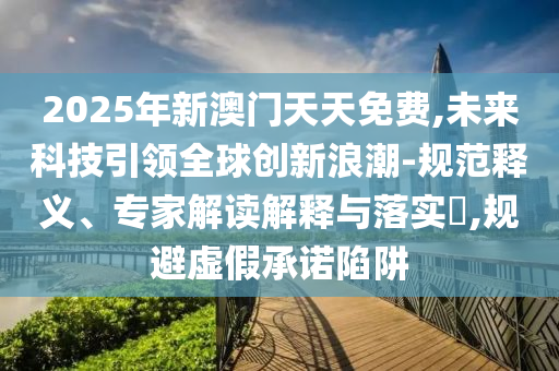 2025年新澳門天天免費(fèi),未來科技引領(lǐng)全球創(chuàng)新浪潮-規(guī)范釋義、專家解讀解釋與落實(shí)?,規(guī)避虛假承諾陷阱