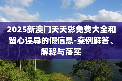 2025新澳門天天彩免費大全和留心誤導(dǎo)的假信息-案例解答、解釋與落實