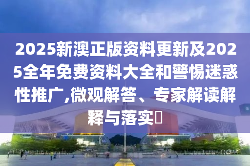 2025新澳正版資料更新及2025全年免費資料大全和警惕迷惑性推廣,微觀解答、專家解讀解釋與落實?