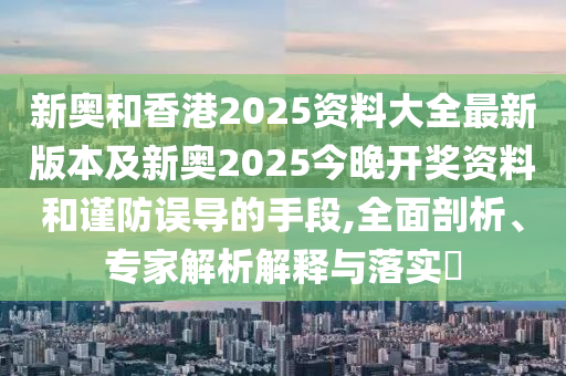新奧和香港2025資料大全最新版本及新奧2025今晚開獎資料和謹防誤導(dǎo)的手段,全面剖析、專家解析解釋與落實?