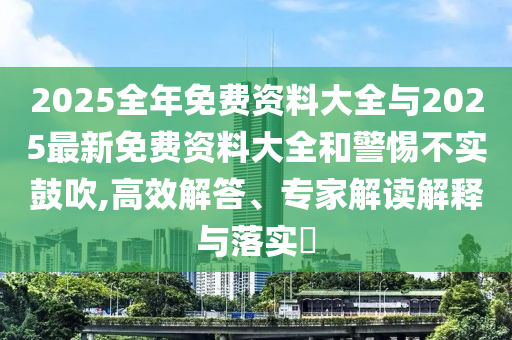 2025全年免費(fèi)資料大全與2025最新免費(fèi)資料大全和警惕不實(shí)鼓吹,高效解答、專家解讀解釋與落實(shí)?