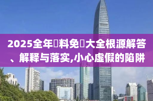 2025全年資料免費(fèi)大全根源解答、解釋與落實(shí),小心虛假的陷阱