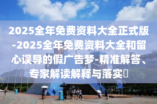 2025全年免費(fèi)資料大全正式版-2025全年免費(fèi)資料大全和留心誤導(dǎo)的假廣告夢(mèng)-精準(zhǔn)解答、專家解讀解釋與落實(shí)?